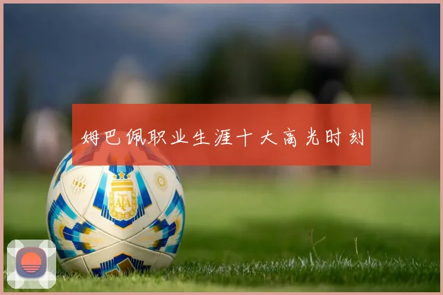 姆巴佩职业生涯十大高光时刻