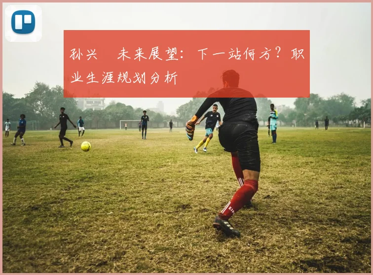 孙兴慜未来展望：下一站何方？职业生涯规划分析