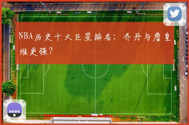 NBA历史十大巨星排名：乔丹与詹皇谁更强？
