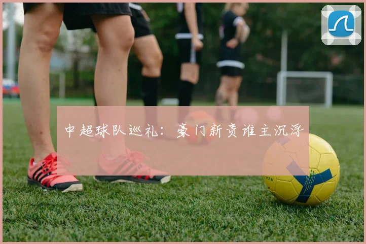 中超球队巡礼：豪门新贵谁主沉浮