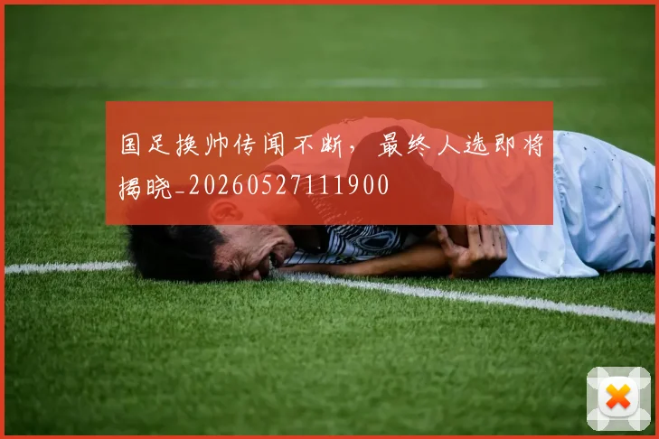 国足换帅传闻不断，最终人选即将揭晓_20260527111900