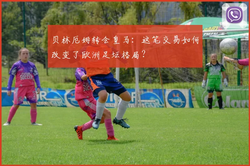 贝林厄姆转会皇马：这笔交易如何改变了欧洲足坛格局？