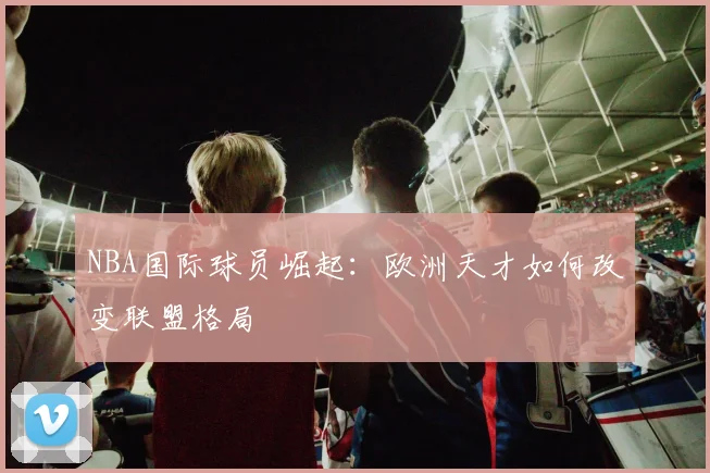 NBA国际球员崛起：欧洲天才如何改变联盟格局