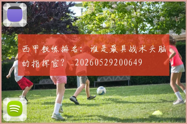 西甲教练排名：谁是最具战术头脑的指挥官？_20260529200649