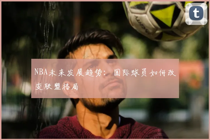 NBA未来发展趋势：国际球员如何改变联盟格局
